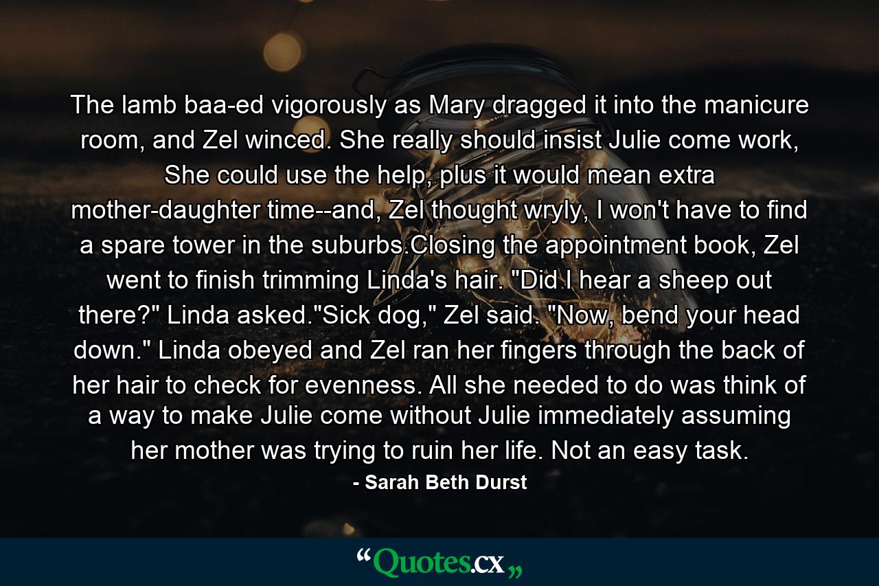 The lamb baa-ed vigorously as Mary dragged it into the manicure room, and Zel winced. She really should insist Julie come work, She could use the help, plus it would mean extra mother-daughter time--and, Zel thought wryly, I won't have to find a spare tower in the suburbs.Closing the appointment book, Zel went to finish trimming Linda's hair. 