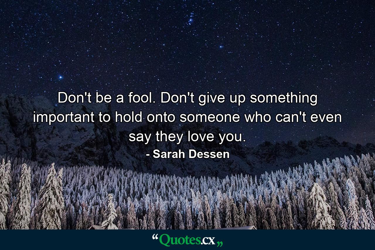 Don't be a fool. Don't give up something important to hold onto someone who can't even say they love you. - Quote by Sarah Dessen