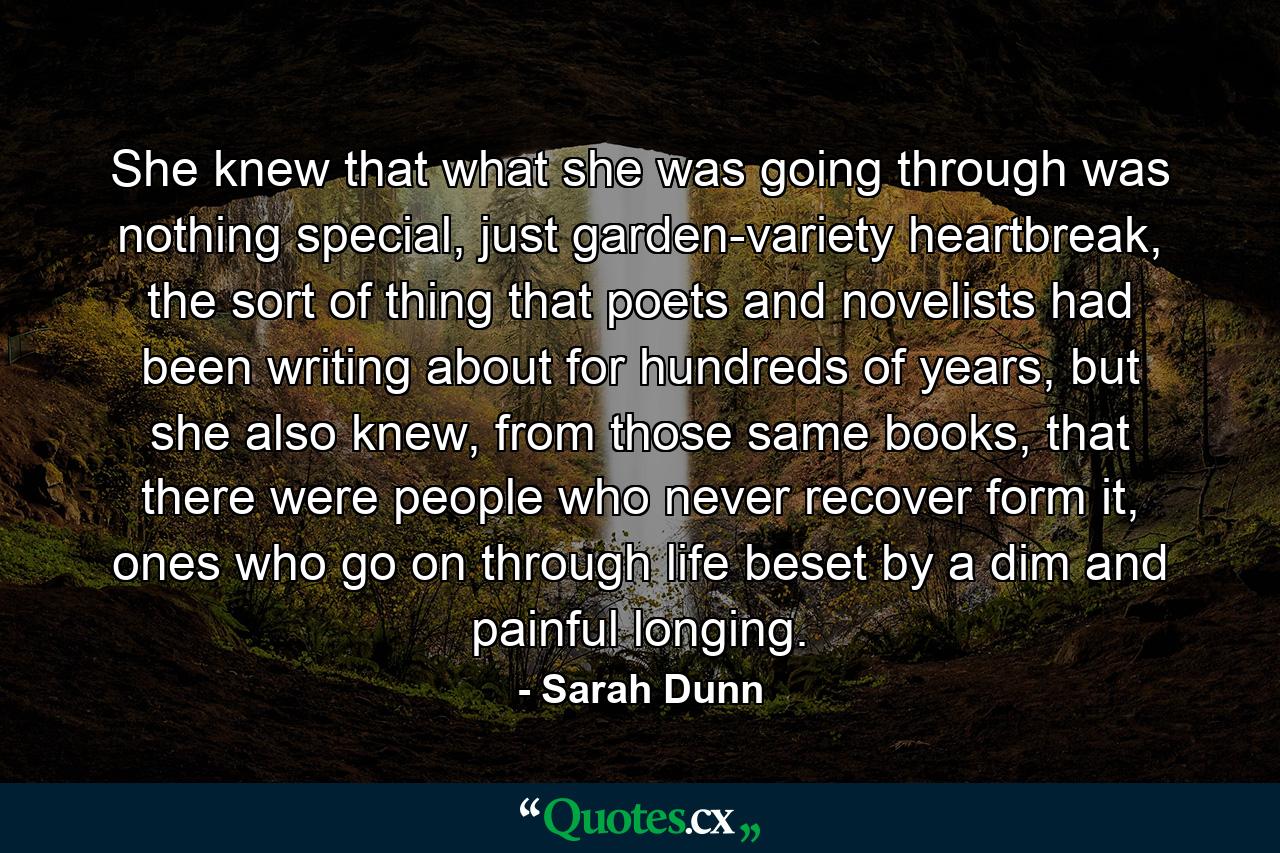 She knew that what she was going through was nothing special, just garden-variety heartbreak, the sort of thing that poets and novelists had been writing about for hundreds of years, but she also knew, from those same books, that there were people who never recover form it, ones who go on through life beset by a dim and painful longing. - Quote by Sarah Dunn