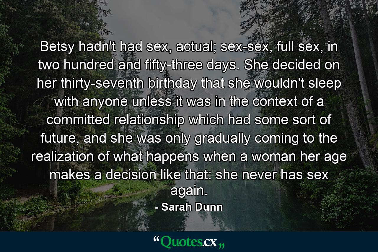 Betsy hadn't had sex, actual; sex-sex, full sex, in two hundred and fifty-three days. She decided on her thirty-seventh birthday that she wouldn't sleep with anyone unless it was in the context of a committed relationship which had some sort of future, and she was only gradually coming to the realization of what happens when a woman her age makes a decision like that: she never has sex again. - Quote by Sarah Dunn