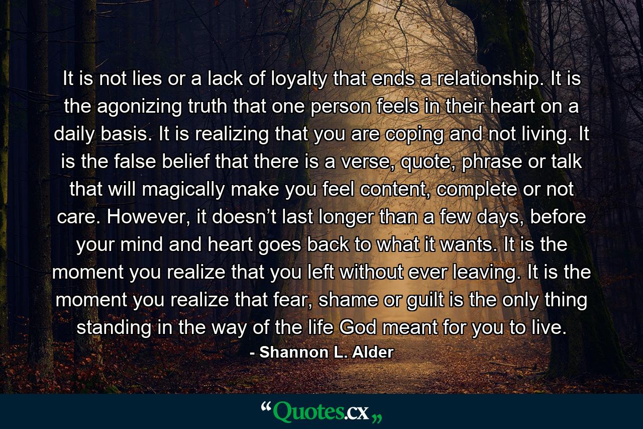 It is not lies or a lack of loyalty that ends a relationship. It is the agonizing truth that one person feels in their heart on a daily basis. It is realizing that you are coping and not living. It is the false belief that there is a verse, quote, phrase or talk that will magically make you feel content, complete or not care. However, it doesn’t last longer than a few days, before your mind and heart goes back to what it wants. It is the moment you realize that you left without ever leaving. It is the moment you realize that fear, shame or guilt is the only thing standing in the way of the life God meant for you to live. - Quote by Shannon L. Alder