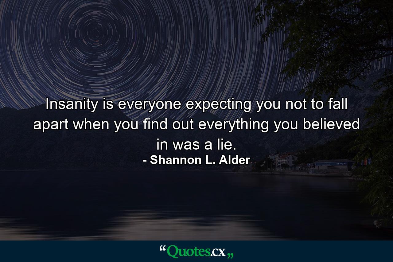 Insanity is everyone expecting you not to fall apart when you find out everything you believed in was a lie. - Quote by Shannon L. Alder