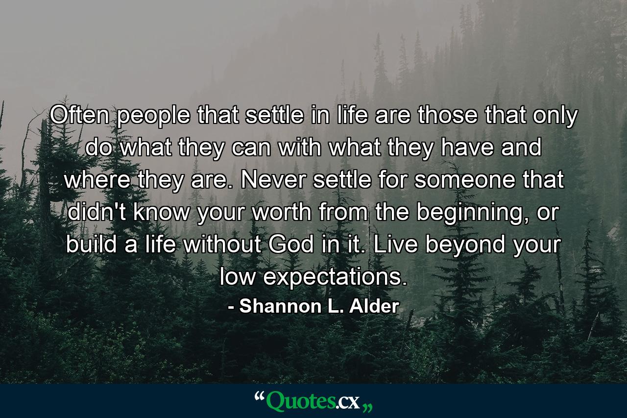 Often people that settle in life are those that only do what they can with what they have and where they are. Never settle for someone that didn't know your worth from the beginning, or build a life without God in it. Live beyond your low expectations. - Quote by Shannon L. Alder