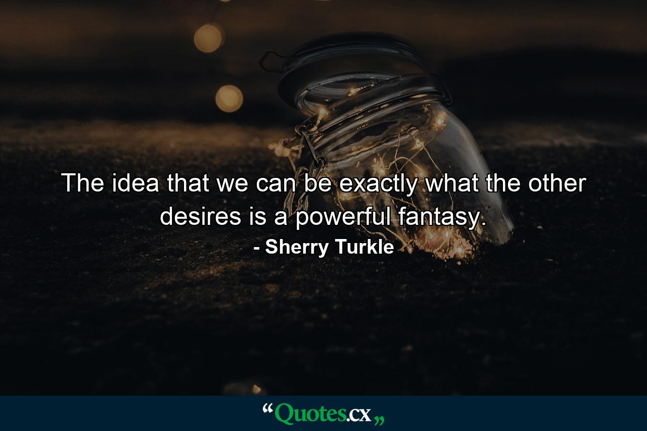 The idea that we can be exactly what the other desires is a powerful fantasy. - Quote by Sherry Turkle