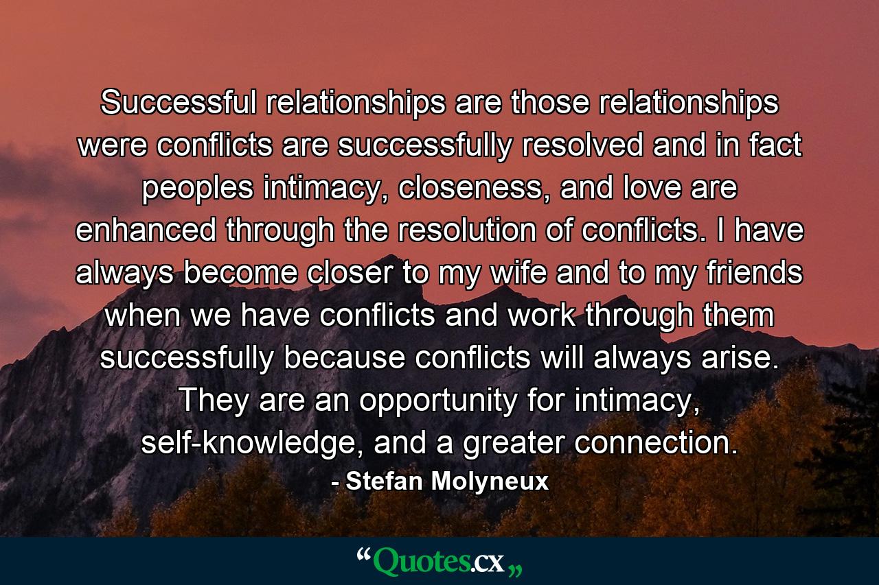 Successful relationships are those relationships were conflicts are successfully resolved and in fact peoples intimacy, closeness, and love are enhanced through the resolution of conflicts. I have always become closer to my wife and to my friends when we have conflicts and work through them successfully because conflicts will always arise. They are an opportunity for intimacy, self-knowledge, and a greater connection. - Quote by Stefan Molyneux