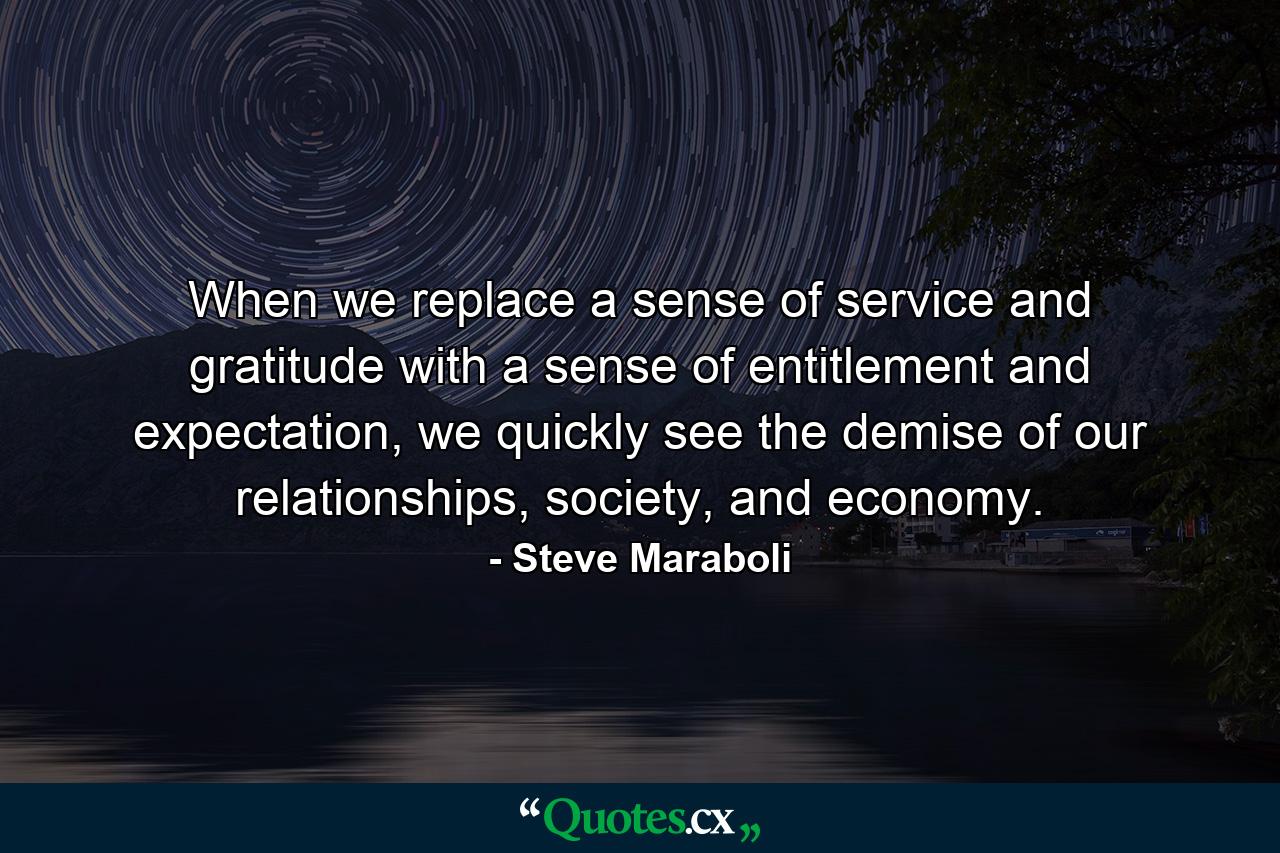 When we replace a sense of service and gratitude with a sense of entitlement and expectation, we quickly see the demise of our relationships, society, and economy. - Quote by Steve Maraboli