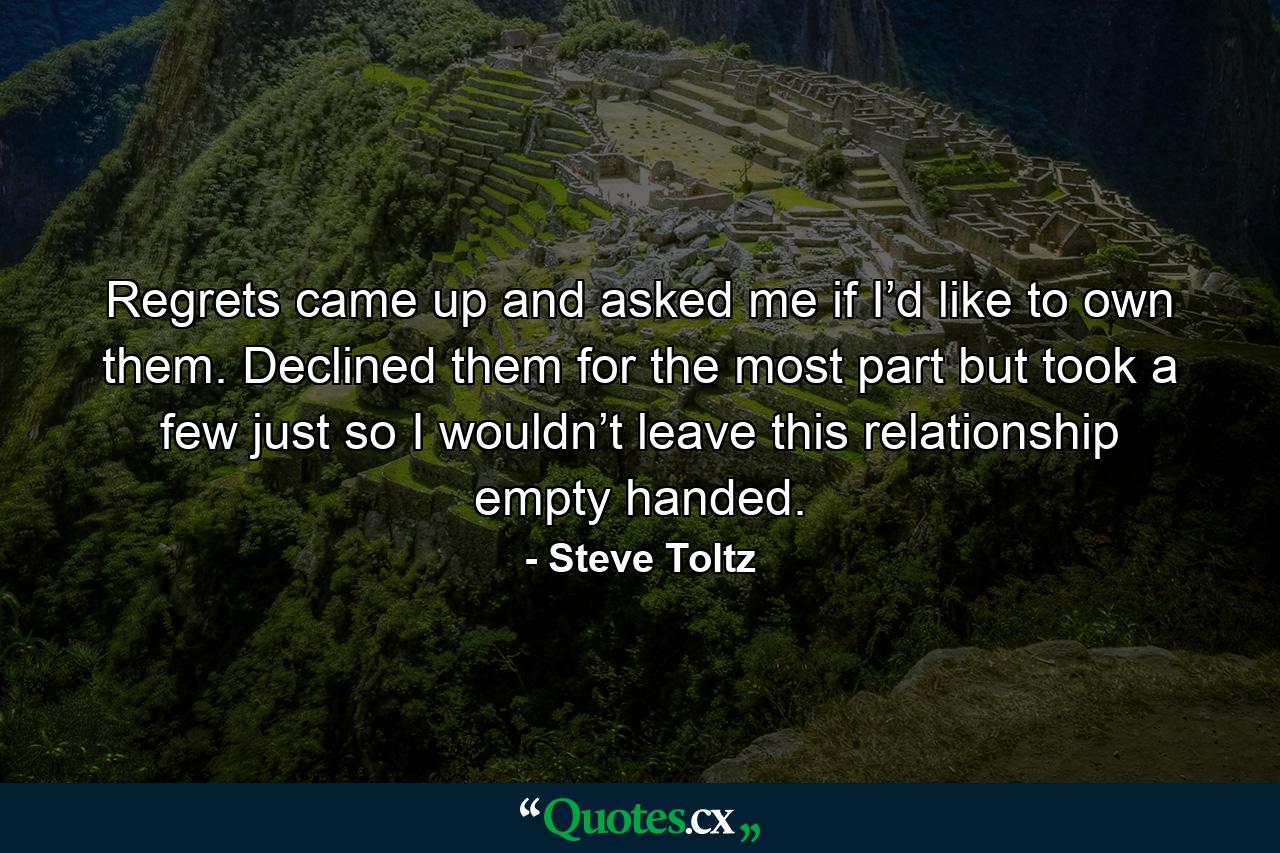 Regrets came up and asked me if I’d like to own them. Declined them for the most part but took a few just so I wouldn’t leave this relationship empty handed. - Quote by Steve Toltz