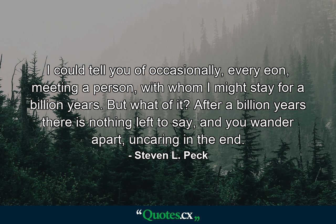 I could tell you of occasionally, every eon, meeting a person, with whom I might stay for a billion years. But what of it? After a billion years there is nothing left to say, and you wander apart, uncaring in the end. - Quote by Steven L. Peck