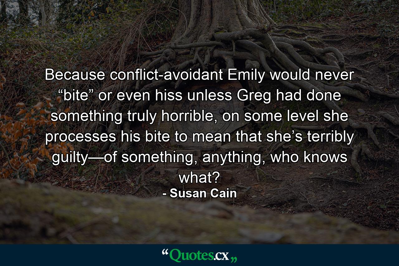 Because conflict-avoidant Emily would never “bite” or even hiss unless Greg had done something truly horrible, on some level she processes his bite to mean that she’s terribly guilty—of something, anything, who knows what? - Quote by Susan Cain