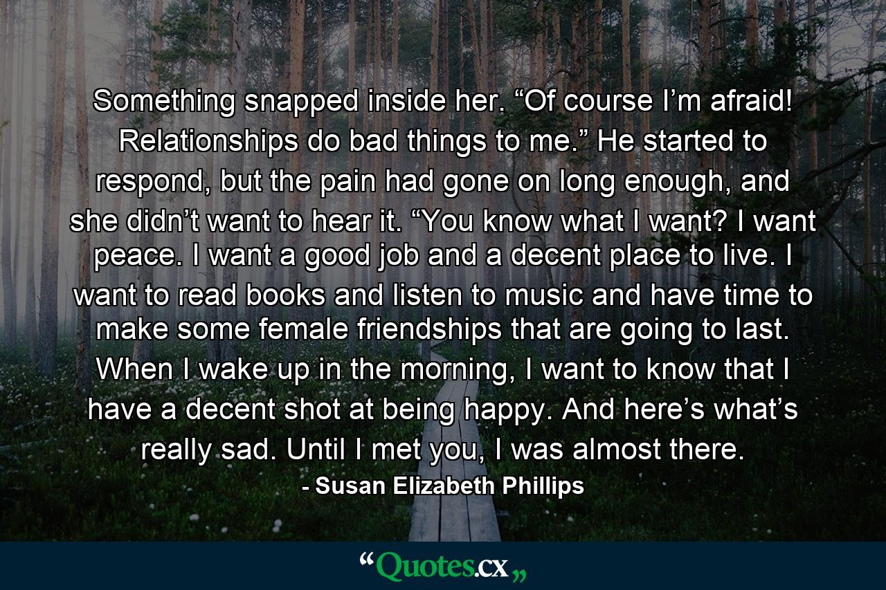 Something snapped inside her. “Of course I’m afraid! Relationships do bad things to me.” He started to respond, but the pain had gone on long enough, and she didn’t want to hear it. “You know what I want? I want peace. I want a good job and a decent place to live. I want to read books and listen to music and have time to make some female friendships that are going to last. When I wake up in the morning, I want to know that I have a decent shot at being happy. And here’s what’s really sad. Until I met you, I was almost there. - Quote by Susan Elizabeth Phillips