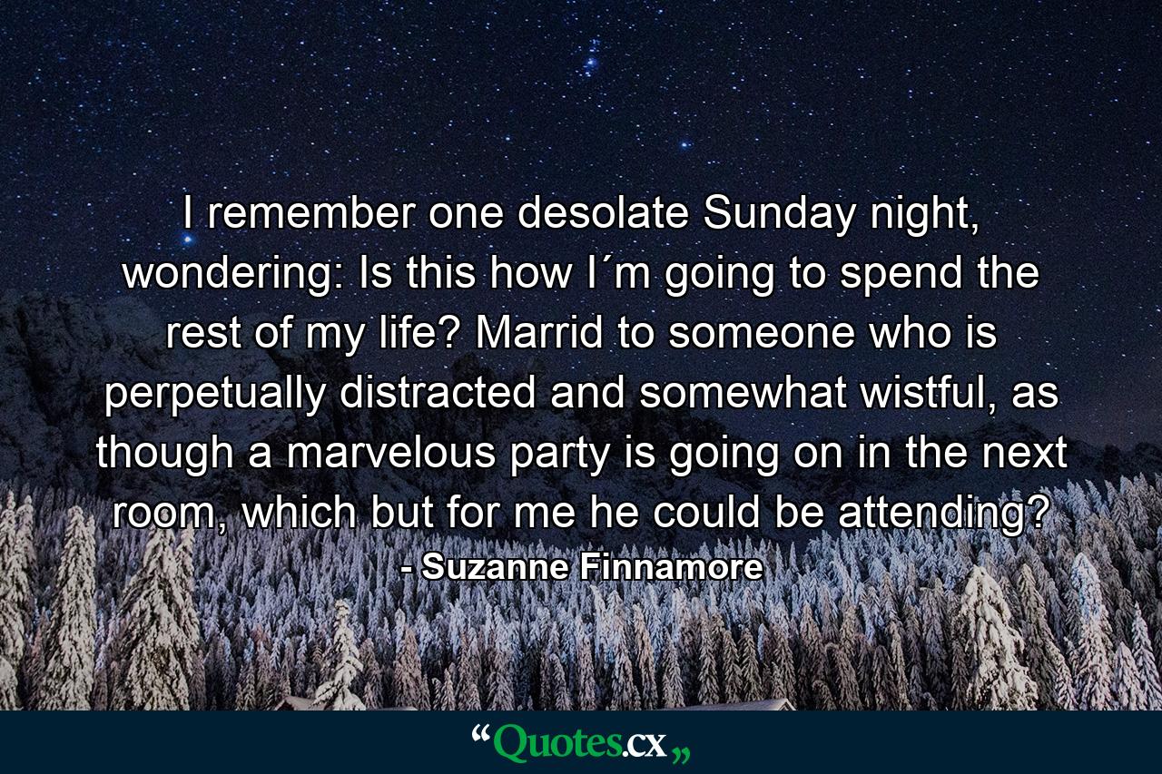 I remember one desolate Sunday night, wondering: Is this how I´m going to spend the rest of my life? Marrid to someone who is perpetually distracted and somewhat wistful, as though a marvelous party is going on in the next room, which but for me he could be attending? - Quote by Suzanne Finnamore