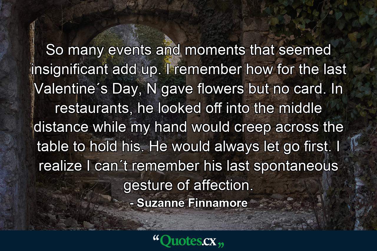 So many events and moments that seemed insignificant add up. I remember how for the last Valentine´s Day, N gave flowers but no card. In restaurants, he looked off into the middle distance while my hand would creep across the table to hold his. He would always let go first. I realize I can´t remember his last spontaneous gesture of affection. - Quote by Suzanne Finnamore