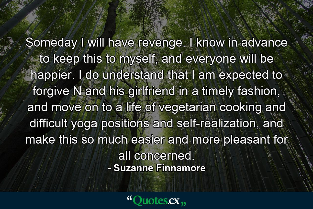 Someday I will have revenge. I know in advance to keep this to myself, and everyone will be happier. I do understand that I am expected to forgive N and his girlfriend in a timely fashion, and move on to a life of vegetarian cooking and difficult yoga positions and self-realization, and make this so much easier and more pleasant for all concerned. - Quote by Suzanne Finnamore