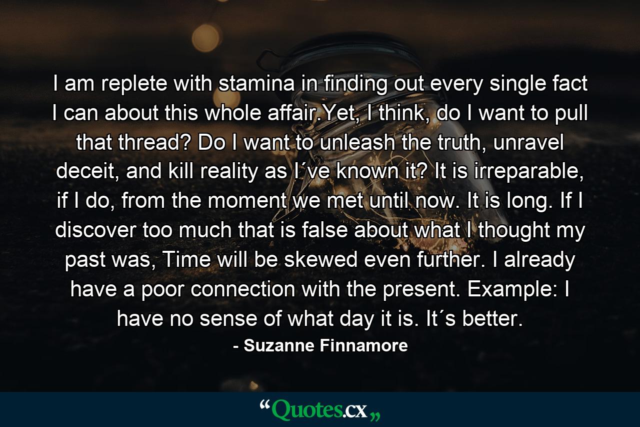 I am replete with stamina in finding out every single fact I can about this whole affair.Yet, I think, do I want to pull that thread? Do I want to unleash the truth, unravel deceit, and kill reality as I´ve known it? It is irreparable, if I do, from the moment we met until now. It is long. If I discover too much that is false about what I thought my past was, Time will be skewed even further. I already have a poor connection with the present. Example: I have no sense of what day it is. It´s better. - Quote by Suzanne Finnamore