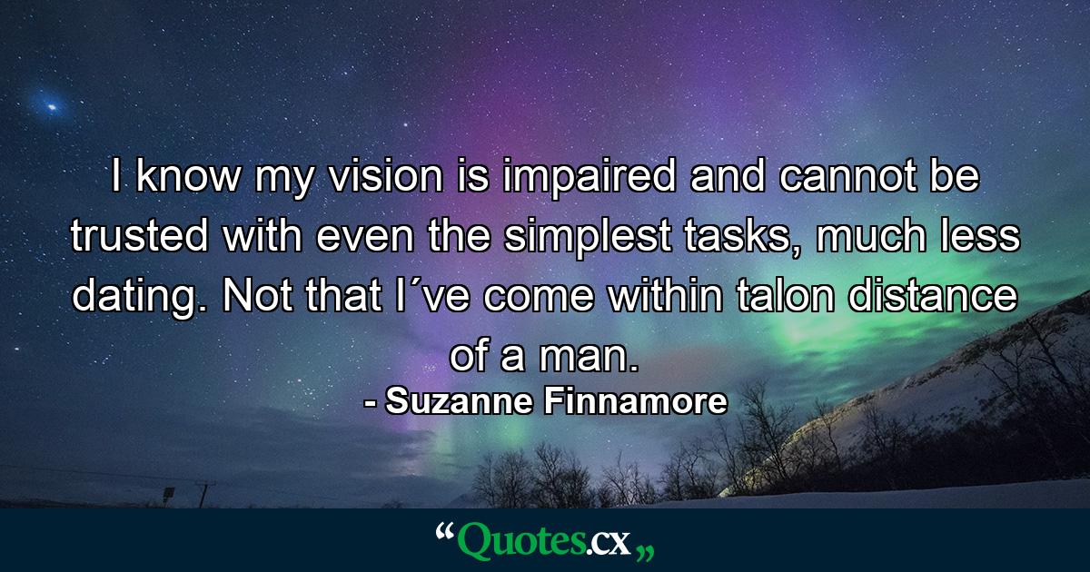 I know my vision is impaired and cannot be trusted with even the simplest tasks, much less dating. Not that I´ve come within talon distance of a man. - Quote by Suzanne Finnamore