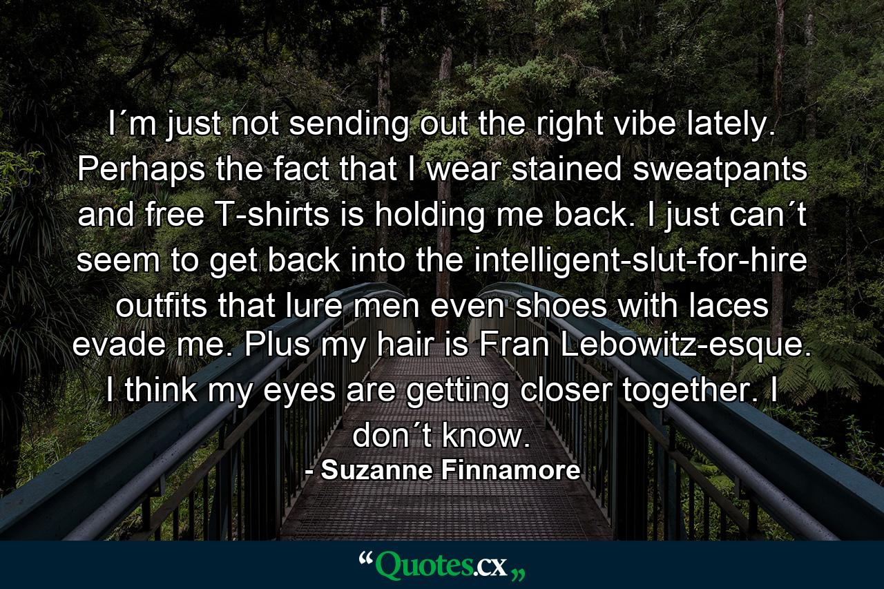 I´m just not sending out the right vibe lately. Perhaps the fact that I wear stained sweatpants and free T-shirts is holding me back. I just can´t seem to get back into the intelligent-slut-for-hire outfits that lure men even shoes with laces evade me. Plus my hair is Fran Lebowitz-esque. I think my eyes are getting closer together. I don´t know. - Quote by Suzanne Finnamore