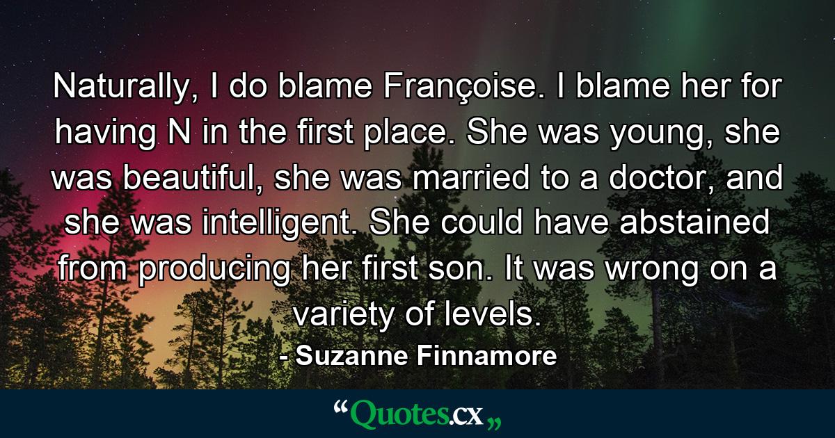 Naturally, I do blame Françoise. I blame her for having N in the first place. She was young, she was beautiful, she was married to a doctor, and she was intelligent. She could have abstained from producing her first son. It was wrong on a variety of levels. - Quote by Suzanne Finnamore