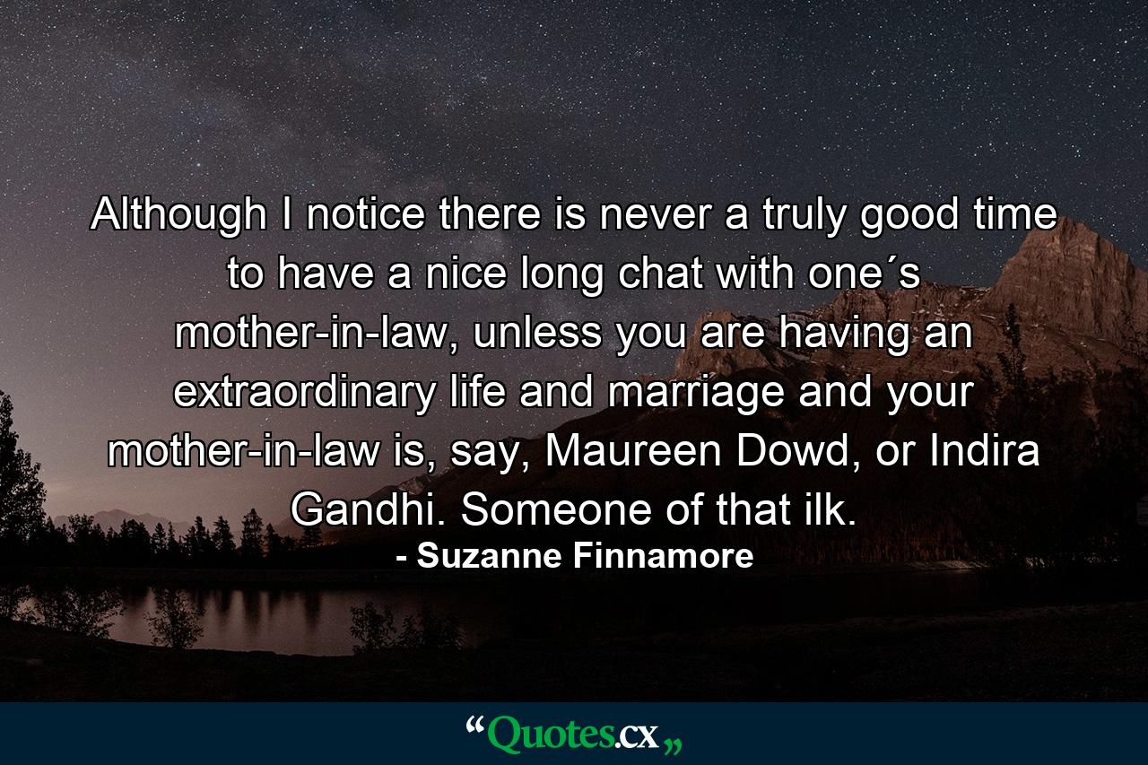 Although I notice there is never a truly good time to have a nice long chat with one´s mother-in-law, unless you are having an extraordinary life and marriage and your mother-in-law is, say, Maureen Dowd, or Indira Gandhi. Someone of that ilk. - Quote by Suzanne Finnamore