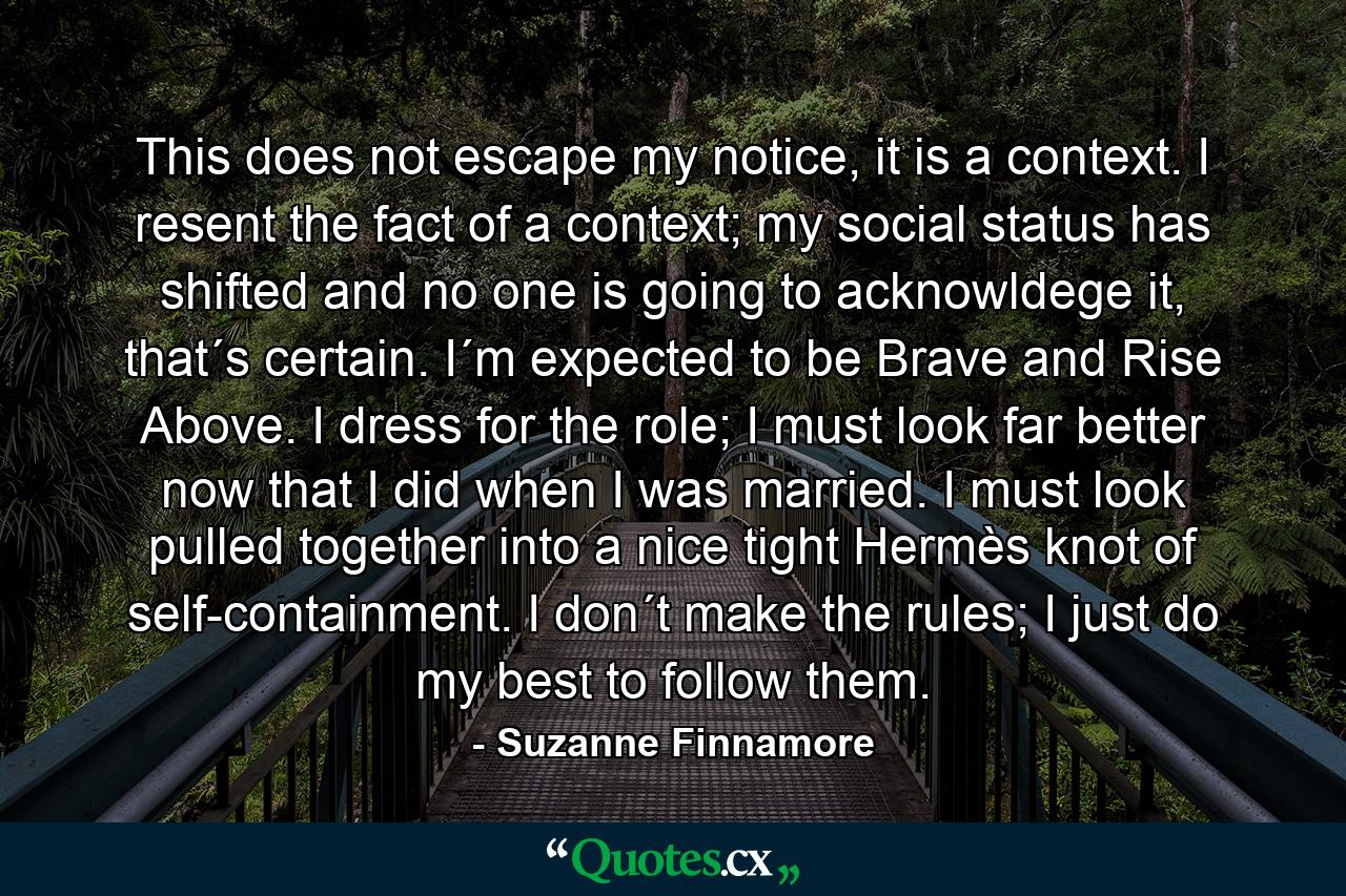 This does not escape my notice, it is a context. I resent the fact of a context; my social status has shifted and no one is going to acknowldege it, that´s certain. I´m expected to be Brave and Rise Above. I dress for the role; I must look far better now that I did when I was married. I must look pulled together into a nice tight Hermès knot of self-containment. I don´t make the rules; I just do my best to follow them. - Quote by Suzanne Finnamore