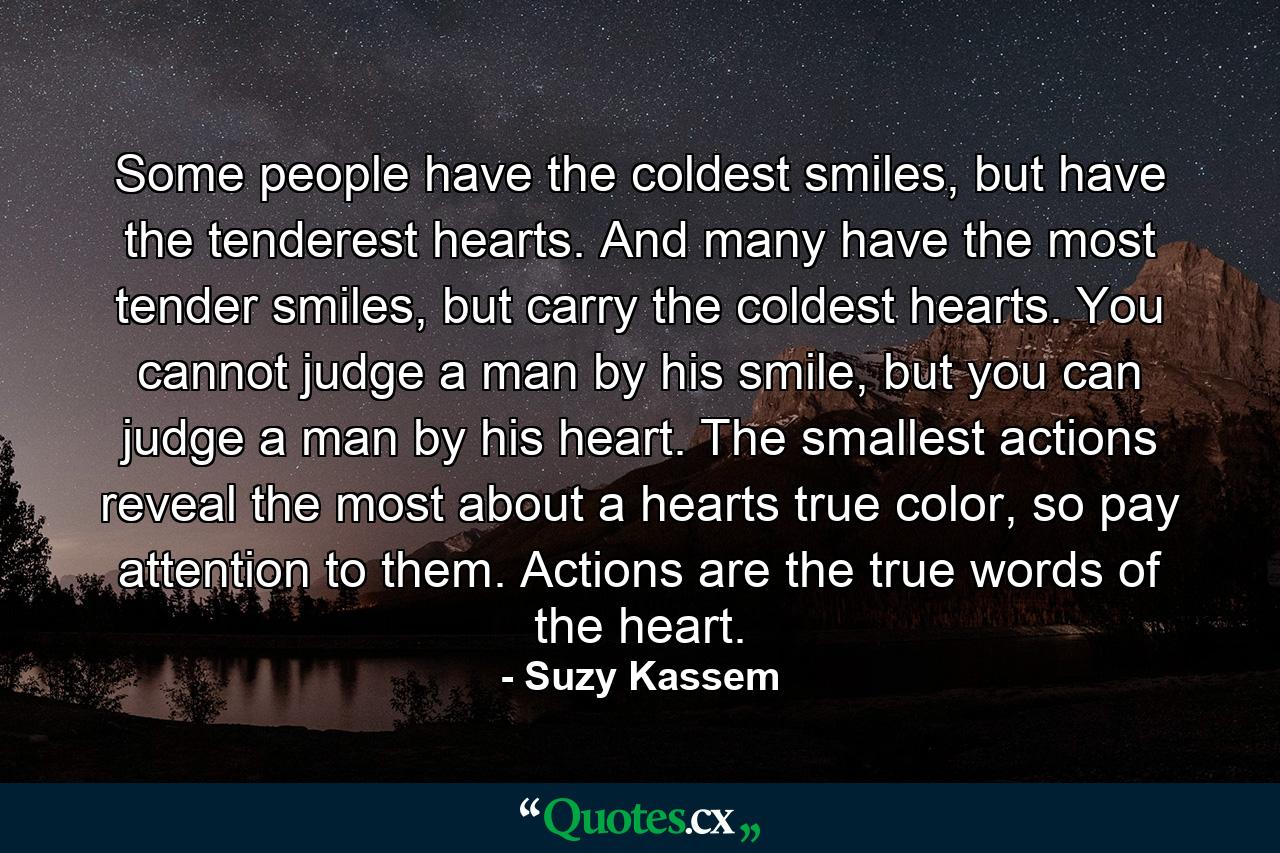 Some people have the coldest smiles, but have the tenderest hearts. And many have the most tender smiles, but carry the coldest hearts. You cannot judge a man by his smile, but you can judge a man by his heart. The smallest actions reveal the most about a hearts true color, so pay attention to them. Actions are the true words of the heart. - Quote by Suzy Kassem