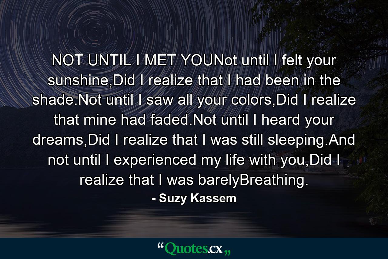 NOT UNTIL I MET YOUNot until I felt your sunshine,Did I realize that I had been in the shade.Not until I saw all your colors,Did I realize that mine had faded.Not until I heard your dreams,Did I realize that I was still sleeping.And not until I experienced my life with you,Did I realize that I was barelyBreathing. - Quote by Suzy Kassem