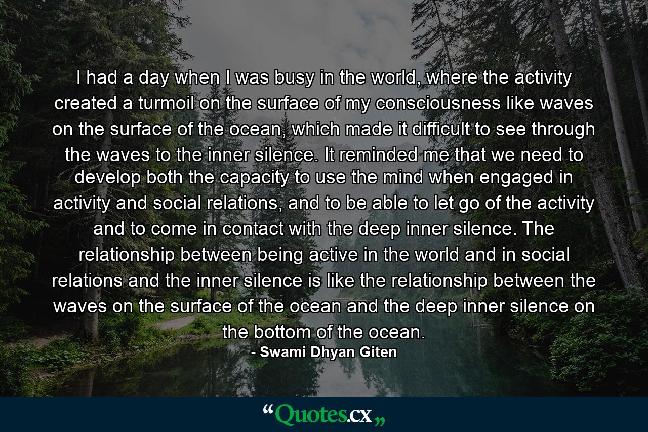 I had a day when I was busy in the world, where the activity created a turmoil on the surface of my consciousness like waves on the surface of the ocean, which made it difficult to see through the waves to the inner silence. It reminded me that we need to develop both the capacity to use the mind when engaged in activity and social relations, and to be able to let go of the activity and to come in contact with the deep inner silence. The relationship between being active in the world and in social relations and the inner silence is like the relationship between the waves on the surface of the ocean and the deep inner silence on the bottom of the ocean. - Quote by Swami Dhyan Giten