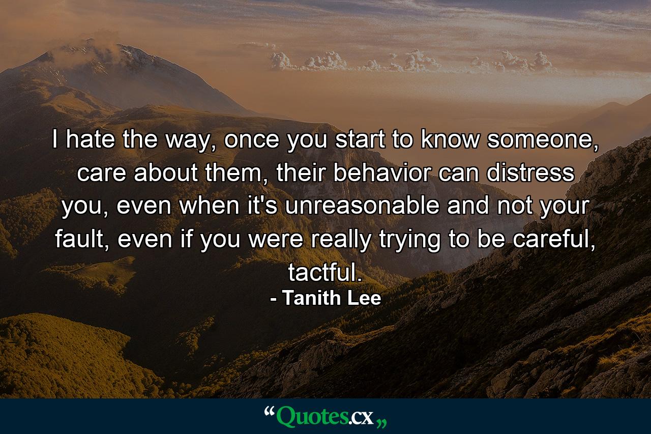 I hate the way, once you start to know someone, care about them, their behavior can distress you, even when it's unreasonable and not your fault, even if you were really trying to be careful, tactful. - Quote by Tanith Lee