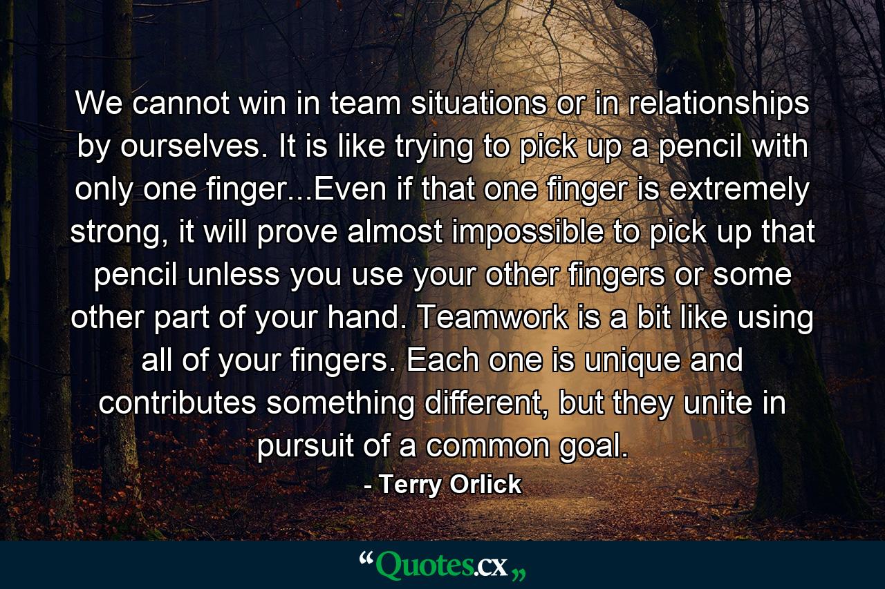 We cannot win in team situations or in relationships by ourselves. It is like trying to pick up a pencil with only one finger...Even if that one finger is extremely strong, it will prove almost impossible to pick up that pencil unless you use your other fingers or some other part of your hand. Teamwork is a bit like using all of your fingers. Each one is unique and contributes something different, but they unite in pursuit of a common goal. - Quote by Terry Orlick