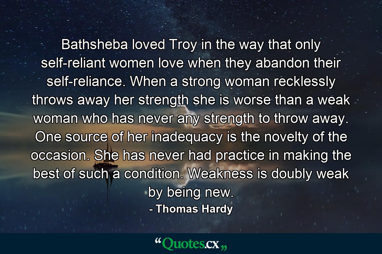 Bathsheba loved Troy in the way that only self-reliant women love when they abandon their self-reliance. When a strong woman recklessly throws away her strength she is worse than a weak woman who has never any strength to throw away. One source of her inadequacy is the novelty of the occasion. She has never had practice in making the best of such a condition. Weakness is doubly weak by being new. - Quote by Thomas Hardy