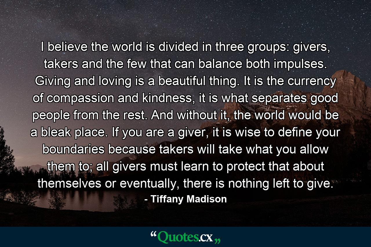 I believe the world is divided in three groups: givers, takers and the few that can balance both impulses. Giving and loving is a beautiful thing. It is the currency of compassion and kindness, it is what separates good people from the rest. And without it, the world would be a bleak place. If you are a giver, it is wise to define your boundaries because takers will take what you allow them to; all givers must learn to protect that about themselves or eventually, there is nothing left to give. - Quote by Tiffany Madison