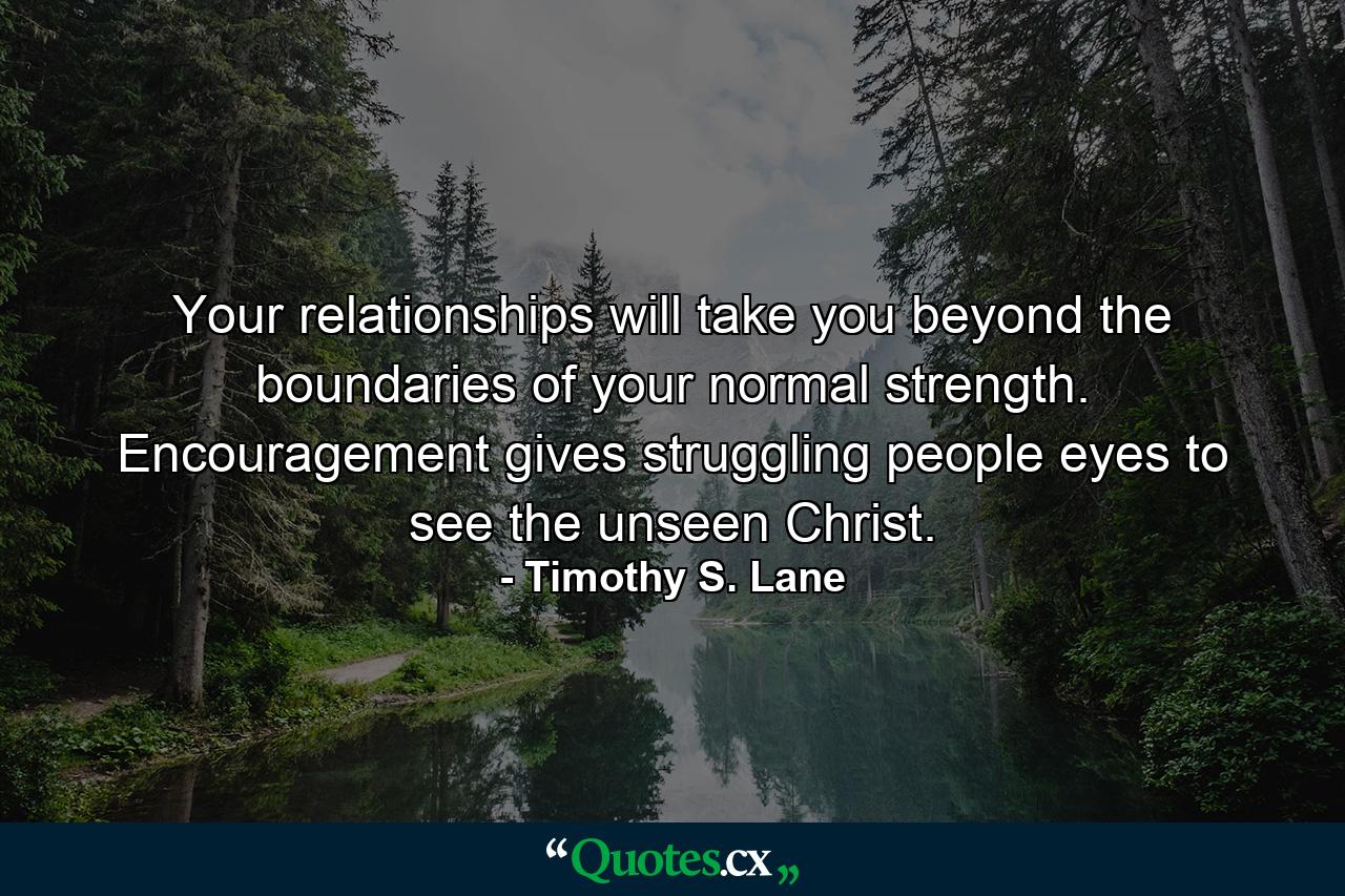 Your relationships will take you beyond the boundaries of your normal strength. Encouragement gives struggling people eyes to see the unseen Christ. - Quote by Timothy S. Lane