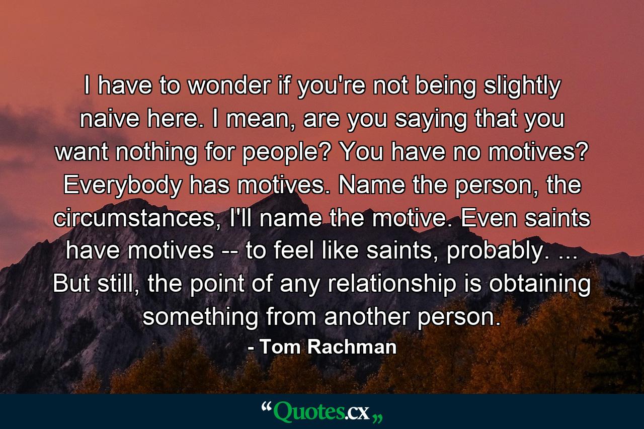 I have to wonder if you're not being slightly naive here. I mean, are you saying that you want nothing for people? You have no motives? Everybody has motives. Name the person, the circumstances, I'll name the motive. Even saints have motives -- to feel like saints, probably. ... But still, the point of any relationship is obtaining something from another person. - Quote by Tom Rachman