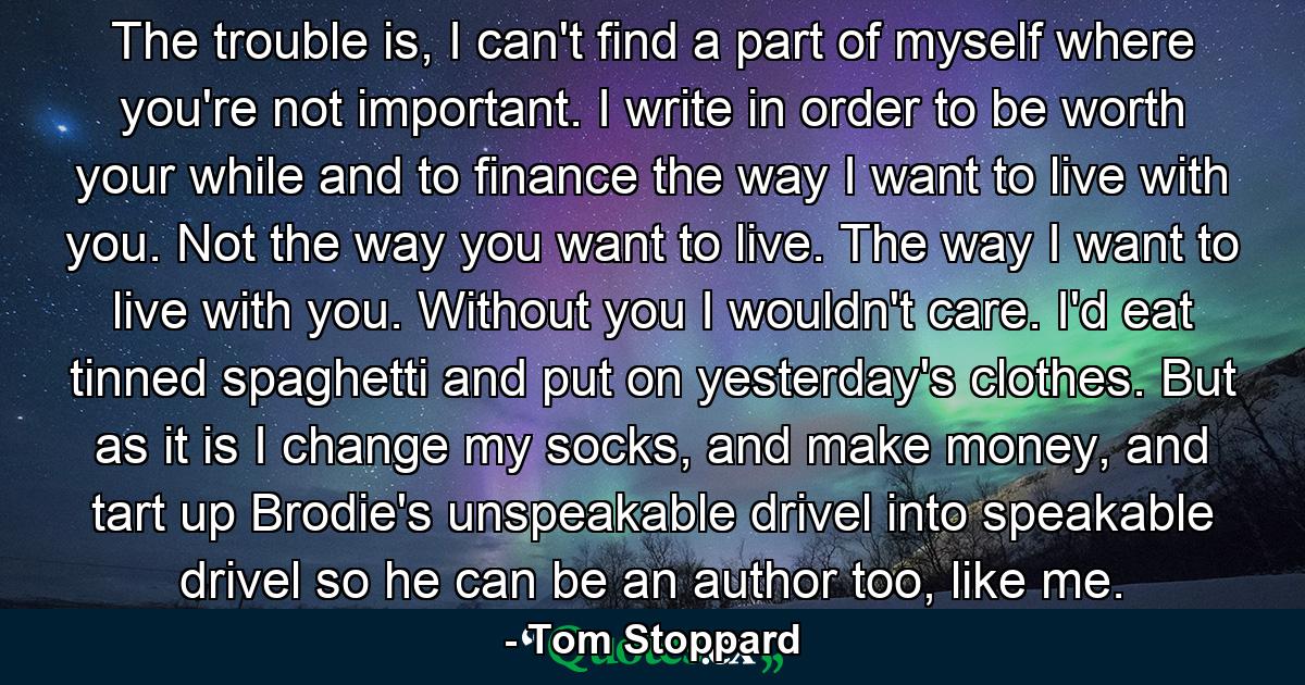 The trouble is, I can't find a part of myself where you're not important. I write in order to be worth your while and to finance the way I want to live with you. Not the way you want to live. The way I want to live with you. Without you I wouldn't care. I'd eat tinned spaghetti and put on yesterday's clothes. But as it is I change my socks, and make money, and tart up Brodie's unspeakable drivel into speakable drivel so he can be an author too, like me. - Quote by Tom Stoppard