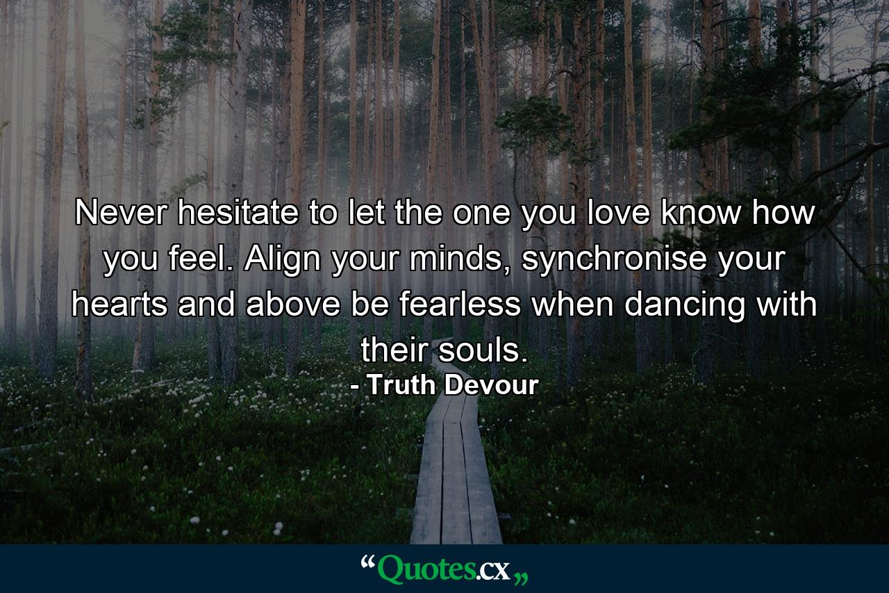 Never hesitate to let the one you love know how you feel. Align your minds, synchronise your hearts and above be fearless when dancing with their souls. - Quote by Truth Devour