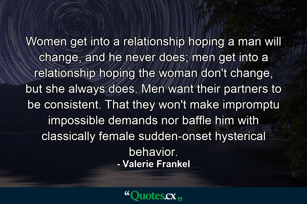 Women get into a relationship hoping a man will change, and he never does; men get into a relationship hoping the woman don't change, but she always does. Men want their partners to be consistent. That they won't make impromptu impossible demands nor baffle him with classically female sudden-onset hysterical behavior. - Quote by Valerie Frankel