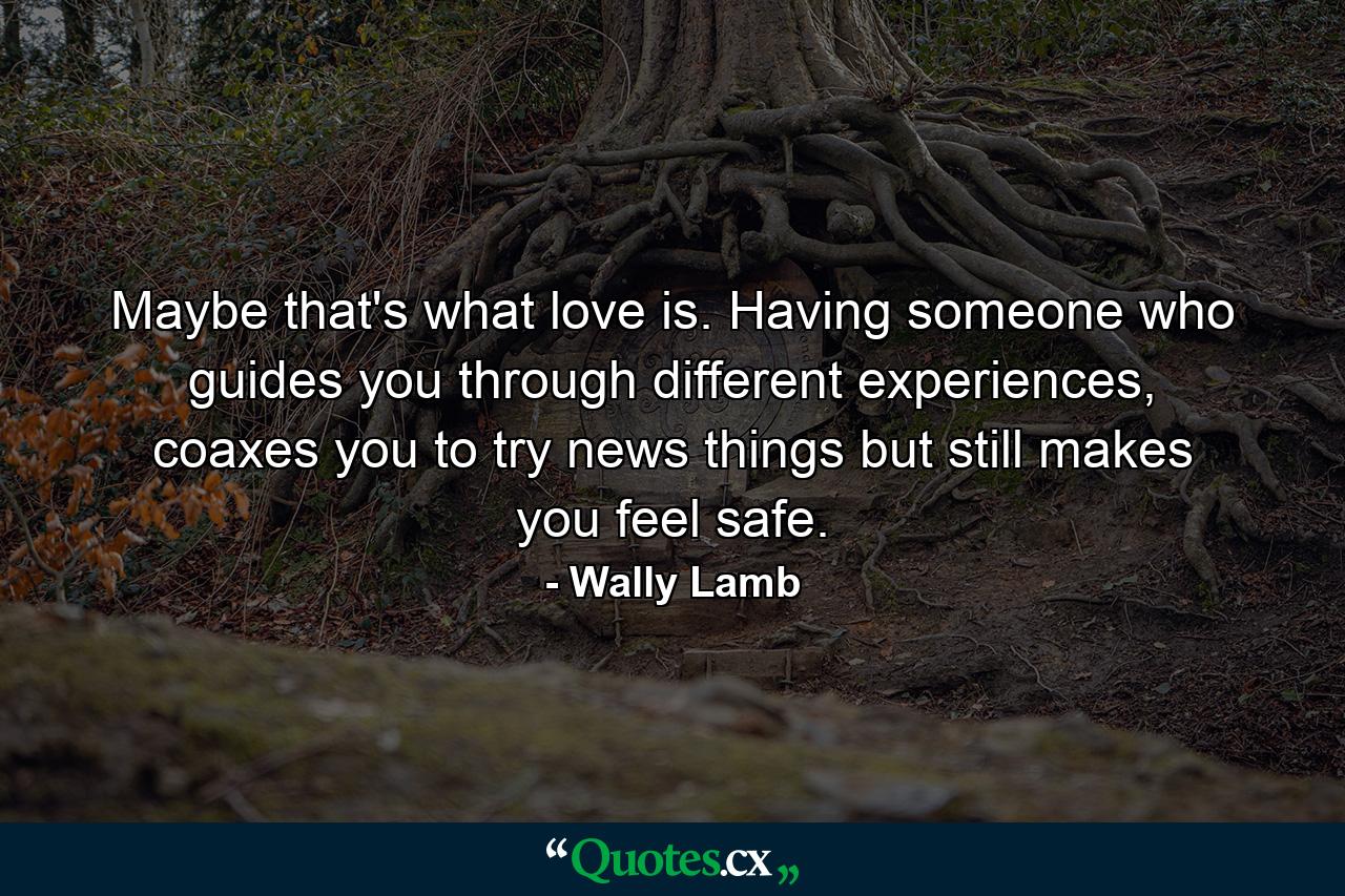 Maybe that's what love is. Having someone who guides you through different experiences, coaxes you to try news things but still makes you feel safe. - Quote by Wally Lamb