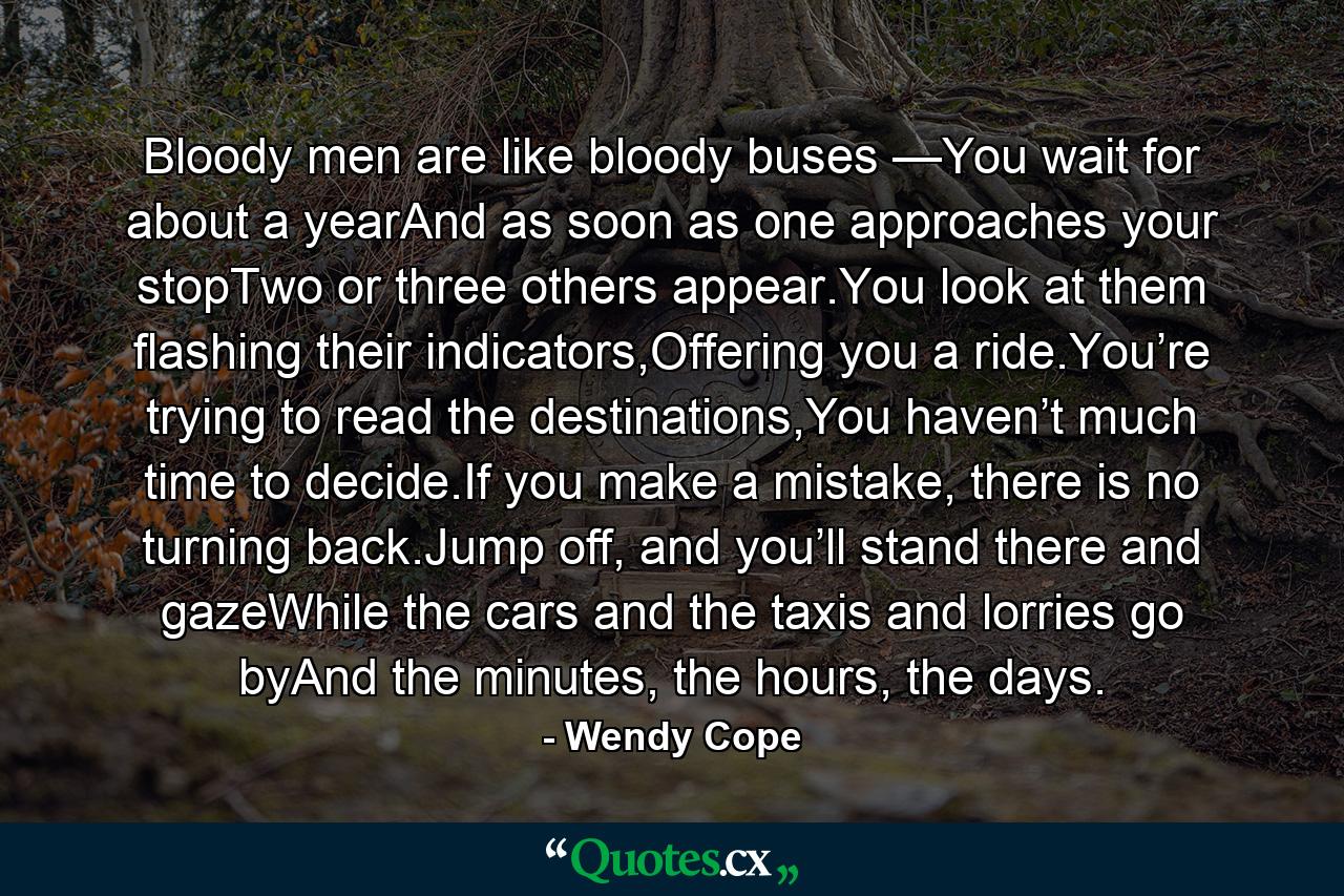 Bloody men are like bloody buses —You wait for about a yearAnd as soon as one approaches your stopTwo or three others appear.You look at them flashing their indicators,Offering you a ride.You’re trying to read the destinations,You haven’t much time to decide.If you make a mistake, there is no turning back.Jump off, and you’ll stand there and gazeWhile the cars and the taxis and lorries go byAnd the minutes, the hours, the days. - Quote by Wendy Cope