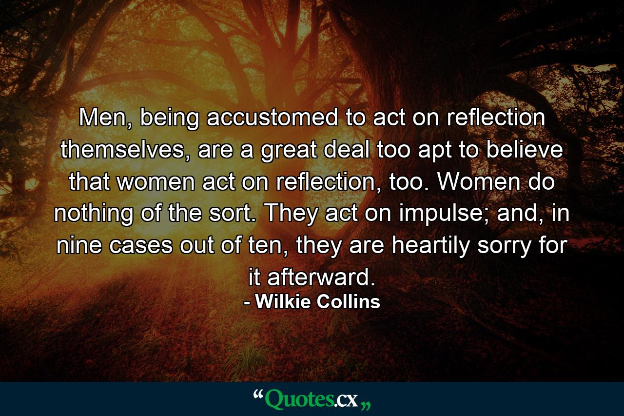 Men, being accustomed to act on reflection themselves, are a great deal too apt to believe that women act on reflection, too. Women do nothing of the sort. They act on impulse; and, in nine cases out of ten, they are heartily sorry for it afterward. - Quote by Wilkie Collins