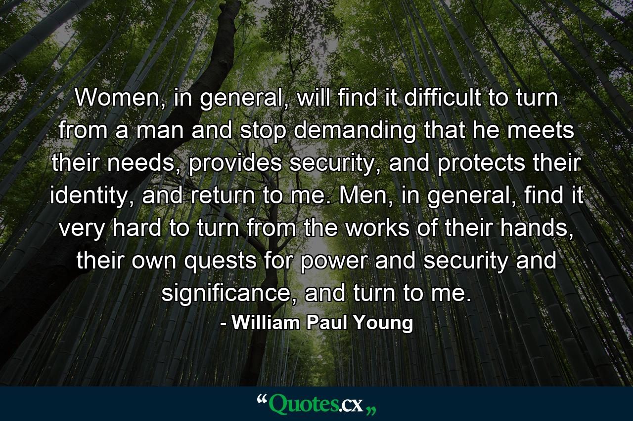 Women, in general, will find it difficult to turn from a man and stop demanding that he meets their needs, provides security, and protects their identity, and return to me. Men, in general, find it very hard to turn from the works of their hands, their own quests for power and security and significance, and turn to me. - Quote by William Paul Young