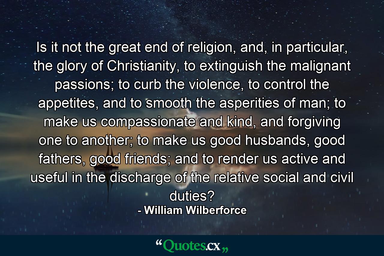 Is it not the great end of religion, and, in particular, the glory of Christianity, to extinguish the malignant passions; to curb the violence, to control the appetites, and to smooth the asperities of man; to make us compassionate and kind, and forgiving one to another; to make us good husbands, good fathers, good friends; and to render us active and useful in the discharge of the relative social and civil duties? - Quote by William Wilberforce