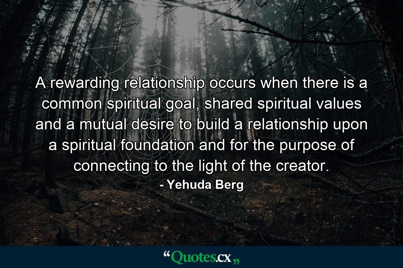 A rewarding relationship occurs when there is a common spiritual goal, shared spiritual values and a mutual desire to build a relationship upon a spiritual foundation and for the purpose of connecting to the light of the creator. - Quote by Yehuda Berg