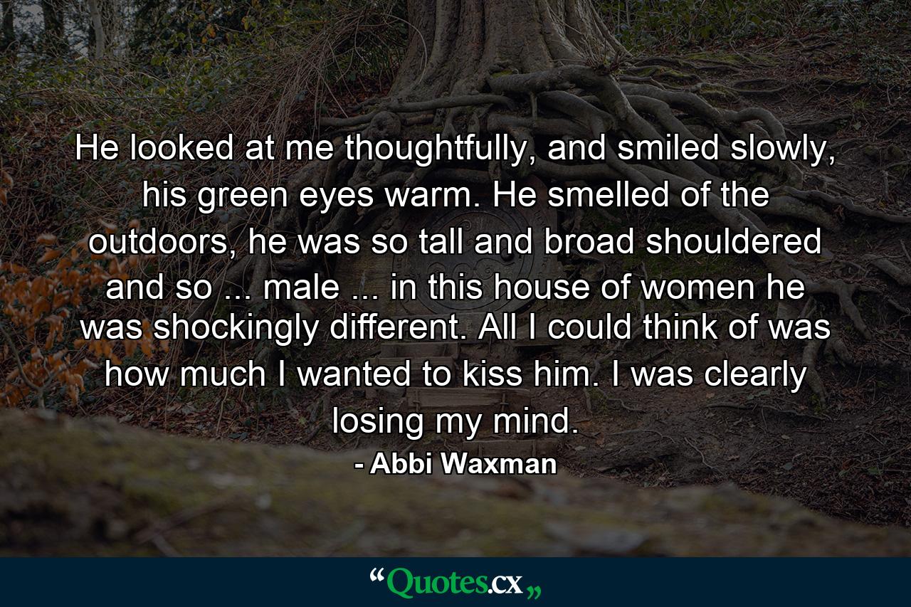 He looked at me thoughtfully, and smiled slowly, his green eyes warm. He smelled of the outdoors, he was so tall and broad shouldered and so ... male ... in this house of women he was shockingly different. All I could think of was how much I wanted to kiss him. I was clearly losing my mind. - Quote by Abbi Waxman