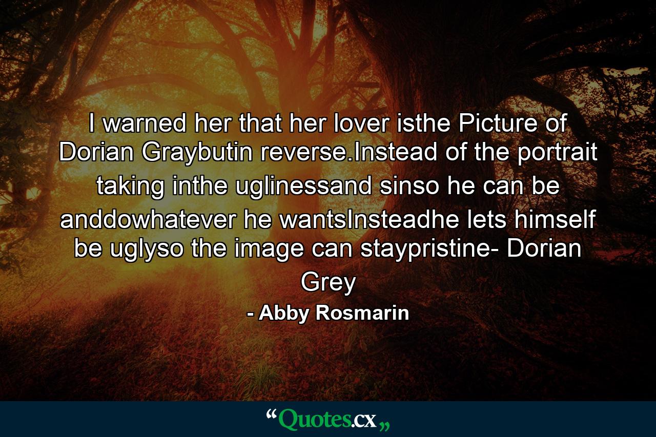 I warned her that her lover isthe Picture of Dorian Graybutin reverse.Instead of the portrait taking inthe uglinessand sinso he can be anddowhatever he wantsInsteadhe lets himself be uglyso the image can staypristine- Dorian Grey - Quote by Abby Rosmarin