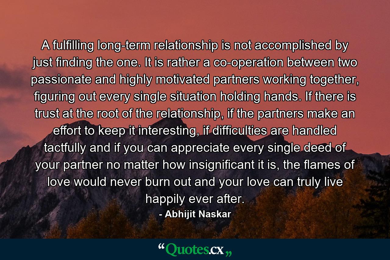 A fulfilling long-term relationship is not accomplished by just finding the one. It is rather a co-operation between two passionate and highly motivated partners working together, figuring out every single situation holding hands. If there is trust at the root of the relationship, if the partners make an effort to keep it interesting, if difficulties are handled tactfully and if you can appreciate every single deed of your partner no matter how insignificant it is, the flames of love would never burn out and your love can truly live happily ever after. - Quote by Abhijit Naskar