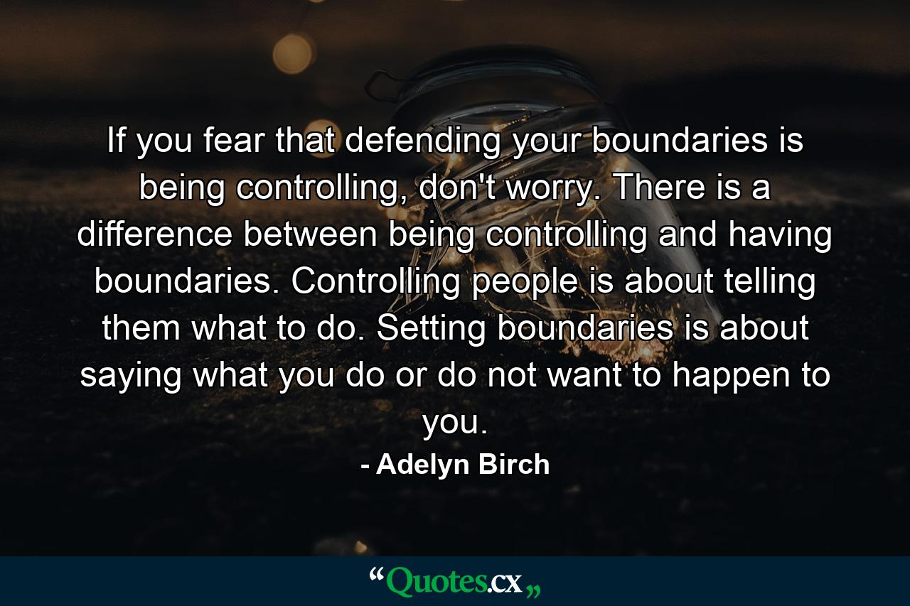 If you fear that defending your boundaries is being controlling, don't worry. There is a difference between being controlling and having boundaries. Controlling people is about telling them what to do. Setting boundaries is about saying what you do or do not want to happen to you. - Quote by Adelyn Birch