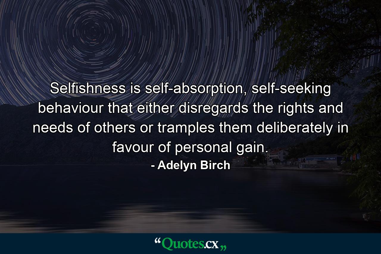 Selfishness is self-absorption, self-seeking behaviour that either disregards the rights and needs of others or tramples them deliberately in favour of personal gain. - Quote by Adelyn Birch