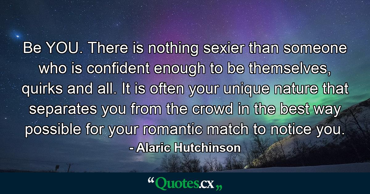 Be YOU. There is nothing sexier than someone who is confident enough to be themselves, quirks and all. It is often your unique nature that separates you from the crowd in the best way possible for your romantic match to notice you. - Quote by Alaric Hutchinson