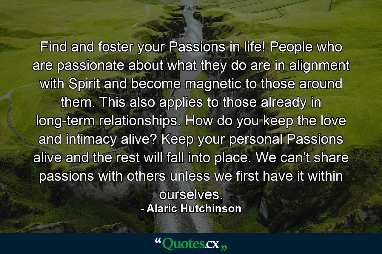 Find and foster your Passions in life! People who are passionate about what they do are in alignment with Spirit and become magnetic to those around them. This also applies to those already in long-term relationships. How do you keep the love and intimacy alive? Keep your personal Passions alive and the rest will fall into place. We can’t share passions with others unless we first have it within ourselves. - Quote by Alaric Hutchinson