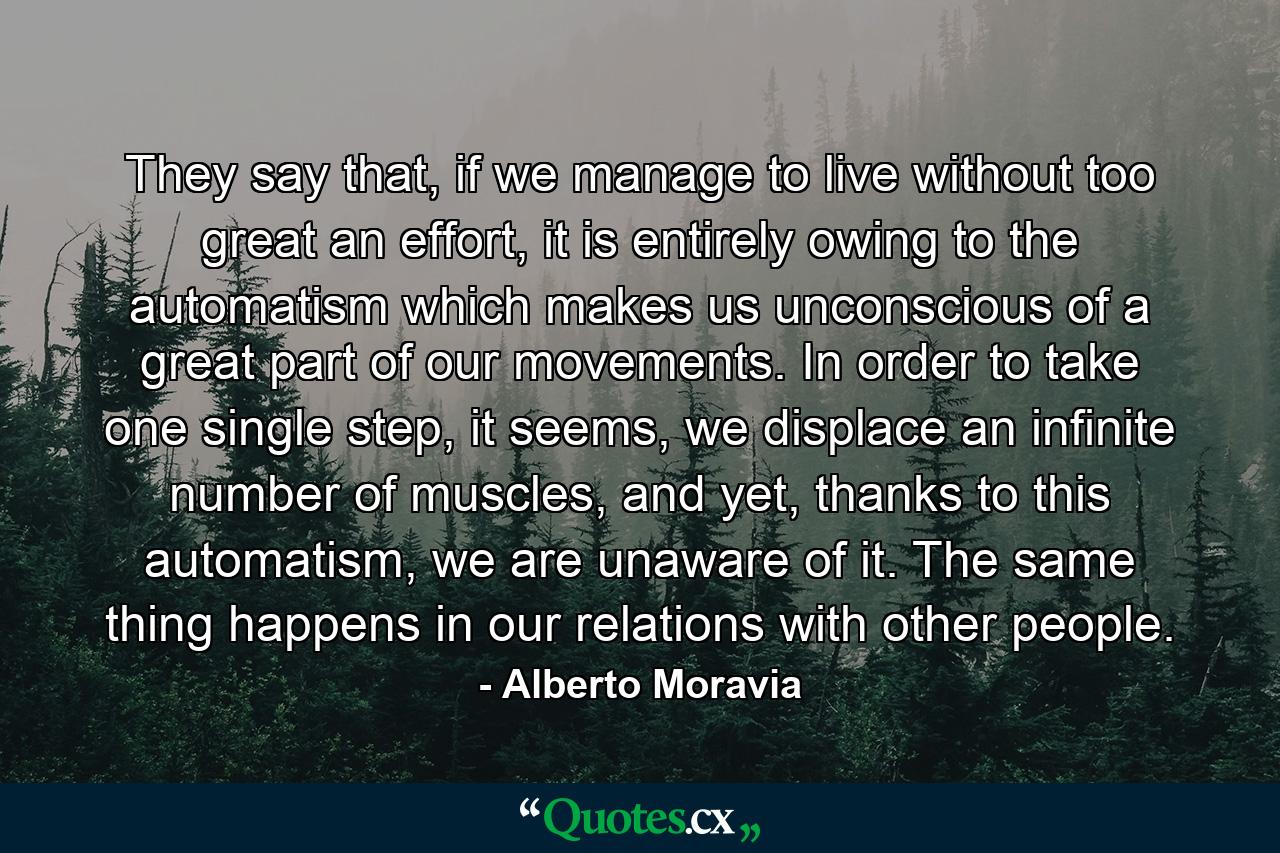 They say that, if we manage to live without too great an effort, it is entirely owing to the automatism which makes us unconscious of a great part of our movements. In order to take one single step, it seems, we displace an infinite number of muscles, and yet, thanks to this automatism, we are unaware of it. The same thing happens in our relations with other people. - Quote by Alberto Moravia