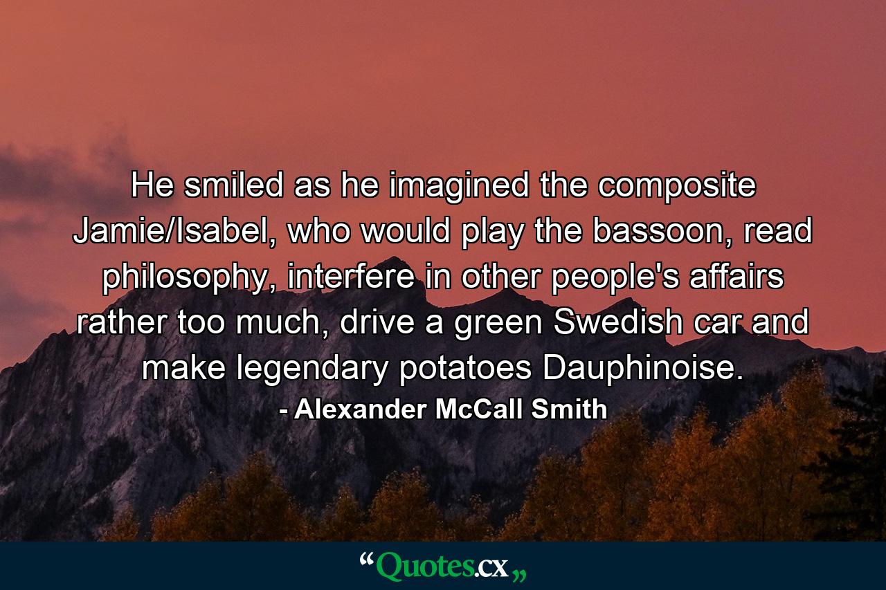 He smiled as he imagined the composite Jamie/Isabel, who would play the bassoon, read philosophy, interfere in other people's affairs rather too much, drive a green Swedish car and make legendary potatoes Dauphinoise. - Quote by Alexander McCall Smith